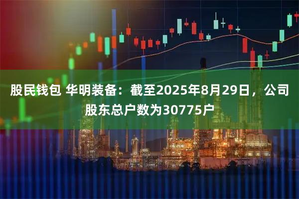 股民钱包 华明装备：截至2025年8月29日，公司股东总户数为30775户