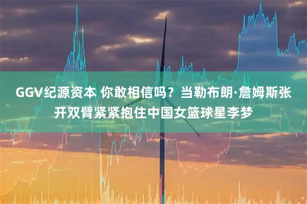 GGV纪源资本 你敢相信吗？当勒布朗·詹姆斯张开双臂紧紧抱住中国女篮球星李梦