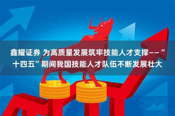鑫耀证券 为高质量发展筑牢技能人才支撑——“十四五”期间我国技能人才队伍不断发展壮大