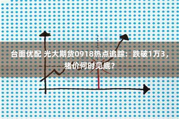 台面优配 光大期货0918热点追踪：跌破1万3，猪价何时见底？