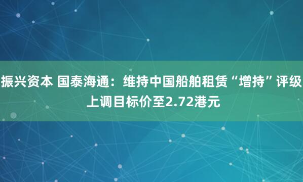 振兴资本 国泰海通：维持中国船舶租赁“增持”评级 上调目标价至2.72港元