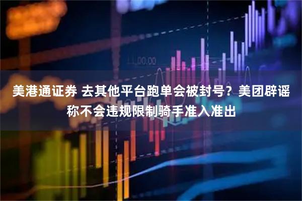 美港通证券 去其他平台跑单会被封号？美团辟谣称不会违规限制骑手准入准出