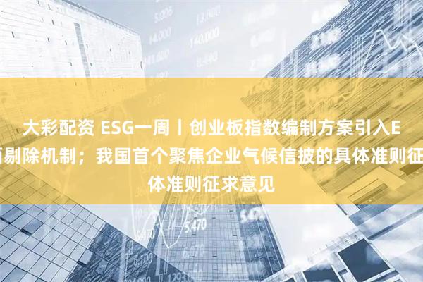 大彩配资 ESG一周丨创业板指数编制方案引入ESG负面剔除机制；我国首个聚焦企业气候信披的具体准则征求意见