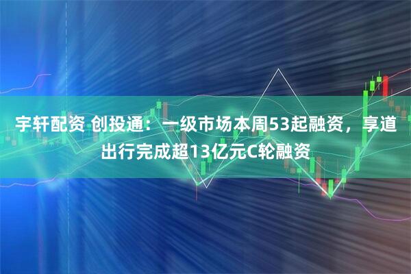 宇轩配资 创投通：一级市场本周53起融资，享道出行完成超13亿元C轮融资