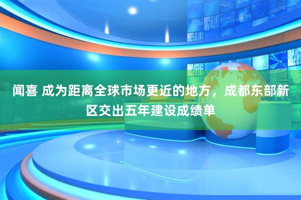 闻喜 成为距离全球市场更近的地方，成都东部新区交出五年建设成绩单
