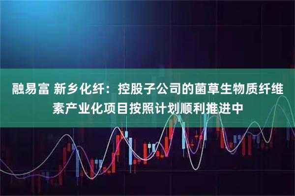 融易富 新乡化纤：控股子公司的菌草生物质纤维素产业化项目按照计划顺利推进中