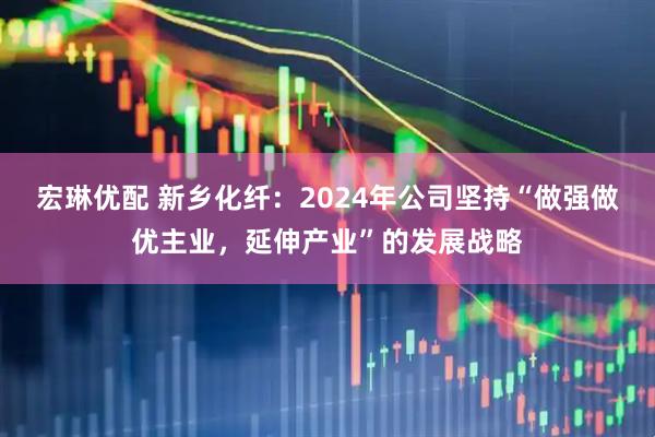宏琳优配 新乡化纤：2024年公司坚持“做强做优主业，延伸产业”的发展战略