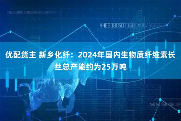 优配货主 新乡化纤：2024年国内生物质纤维素长丝总产能约为25万吨