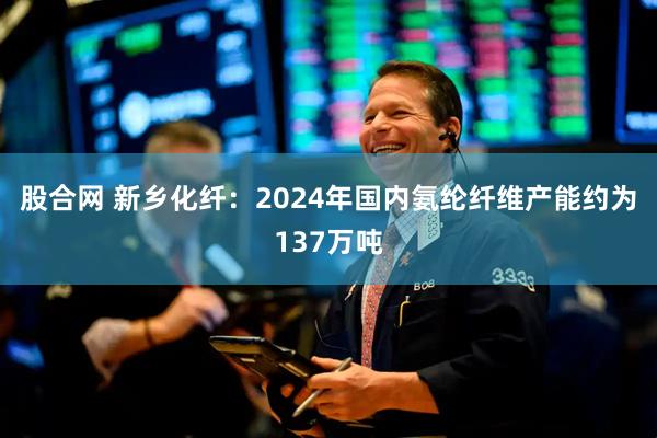 股合网 新乡化纤：2024年国内氨纶纤维产能约为137万吨