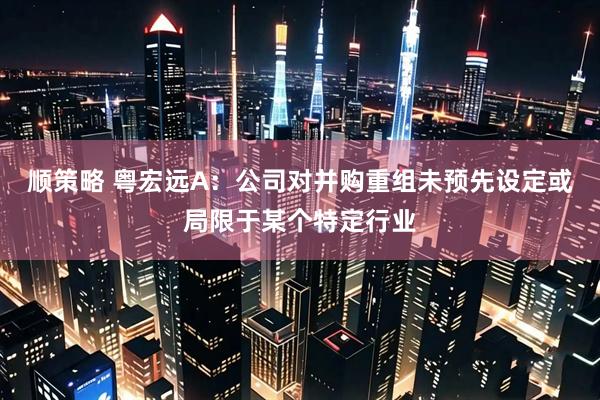 顺策略 粤宏远A：公司对并购重组未预先设定或局限于某个特定行业