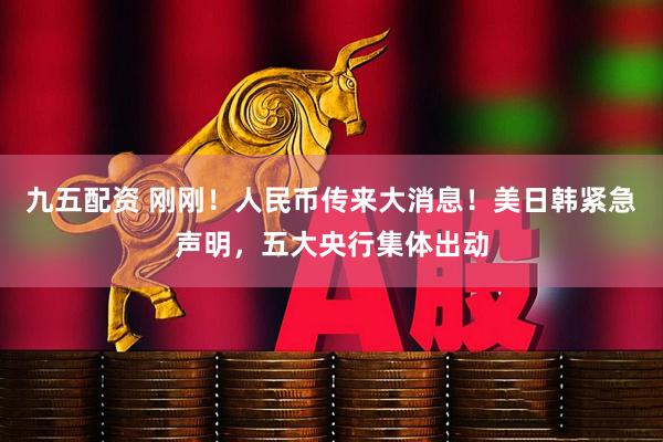 九五配资 刚刚！人民币传来大消息！美日韩紧急声明，五大央行集体出动