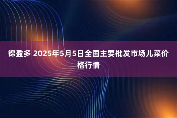锦盈多 2025年5月5日全国主要批发市场儿菜价格行情