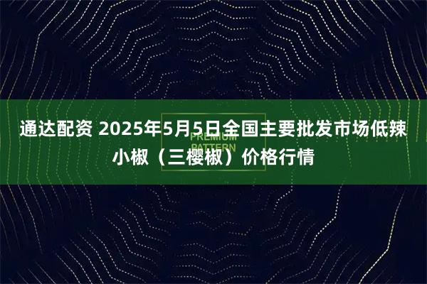 通达配资 2025年5月5日全国主要批发市场低辣小椒（三樱椒）价格行情
