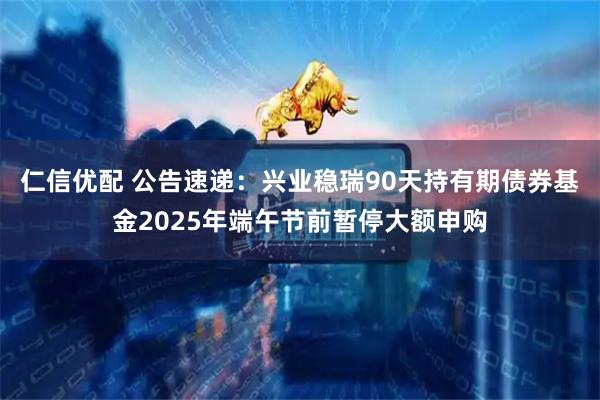 仁信优配 公告速递：兴业稳瑞90天持有期债券基金2025年端午节前暂停大额申购