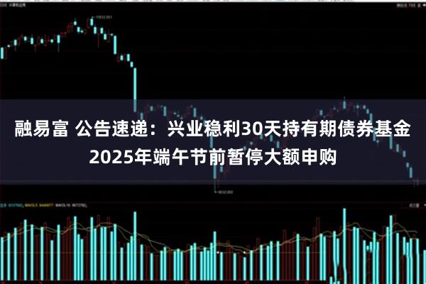 融易富 公告速递：兴业稳利30天持有期债券基金2025年端午节前暂停大额申购