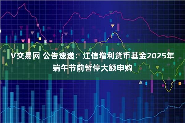 V交易网 公告速递：江信增利货币基金2025年端午节前暂停大额申购