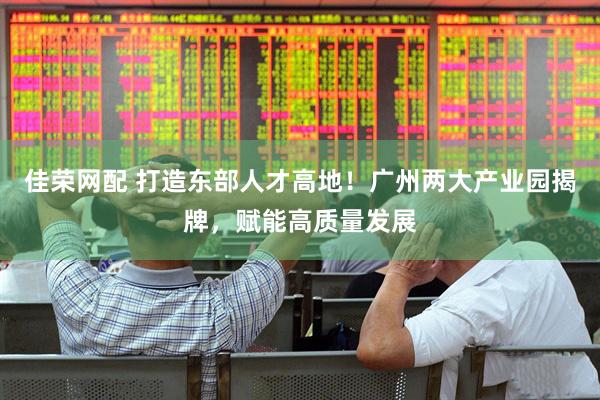 佳荣网配 打造东部人才高地！广州两大产业园揭牌，赋能高质量发展