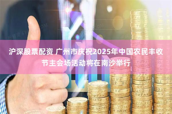 沪深股票配资 广州市庆祝2025年中国农民丰收节主会场活动将在南沙举行