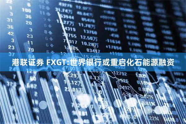 港联证券 FXGT:世界银行或重启化石能源融资