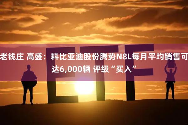 老钱庄 高盛：料比亚迪股份腾势N8L每月平均销售可达6,000辆 评级“买入”