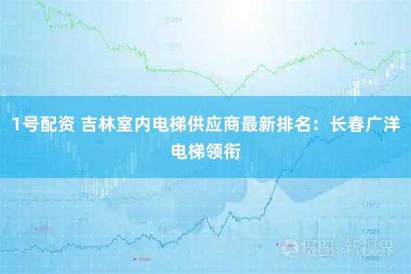 1号配资 吉林室内电梯供应商最新排名：长春广洋电梯领衔