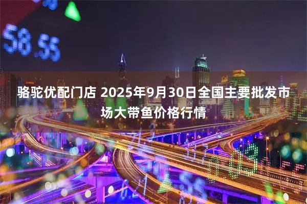 骆驼优配门店 2025年9月30日全国主要批发市场大带鱼价格行情
