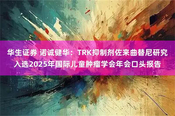 华生证券 诺诚健华：TRK抑制剂佐来曲替尼研究入选2025年国际儿童肿瘤学会年会口头报告