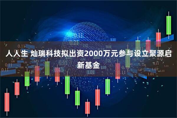 人人生 灿瑞科技拟出资2000万元参与设立聚源启新基金