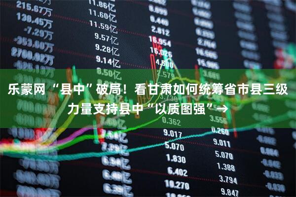 乐蒙网 “县中”破局！看甘肃如何统筹省市县三级力量支持县中“以质图强”→