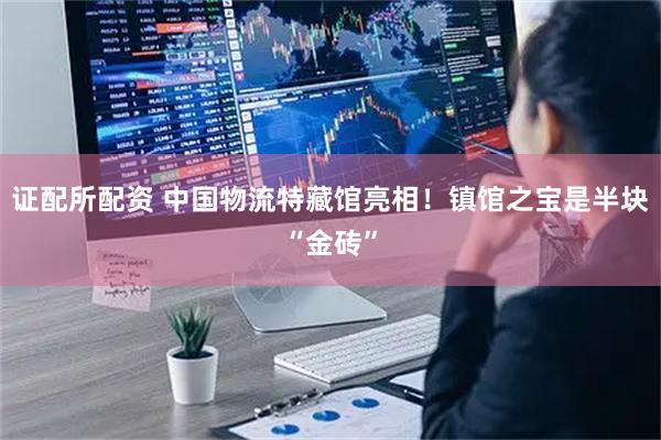 证配所配资 中国物流特藏馆亮相！镇馆之宝是半块“金砖”
