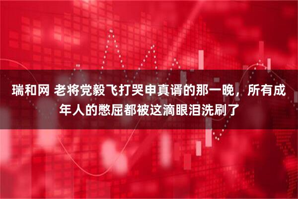 瑞和网 老将党毅飞打哭申真谞的那一晚，所有成年人的憋屈都被这滴眼泪洗刷了