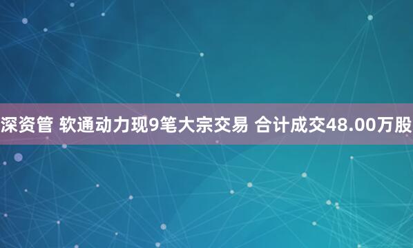 深资管 软通动力现9笔大宗交易 合计成交48.00万股