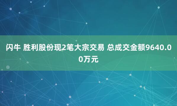 闪牛 胜利股份现2笔大宗交易 总成交金额9640.00万元