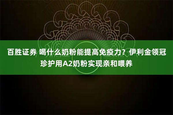 百胜证券 喝什么奶粉能提高免疫力？伊利金领冠珍护用A2奶粉实现亲和喂养