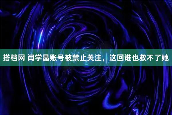 搭档网 闫学晶账号被禁止关注，这回谁也救不了她