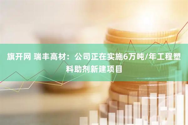 旗开网 瑞丰高材：公司正在实施6万吨/年工程塑料助剂新建项目
