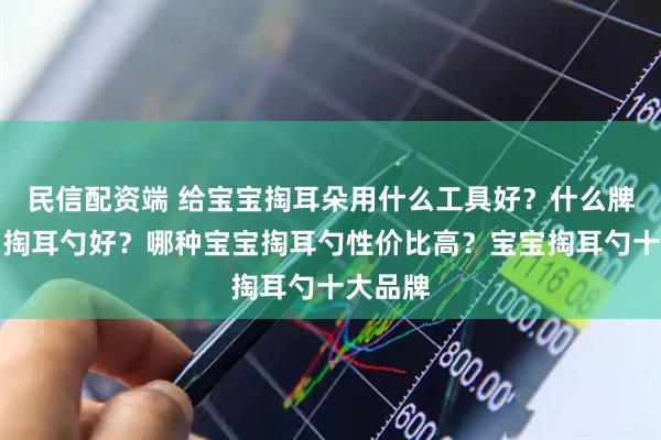 民信配资端 给宝宝掏耳朵用什么工具好？什么牌子宝宝掏耳勺好？哪种宝宝掏耳勺性价比高？宝宝掏耳勺十大品牌